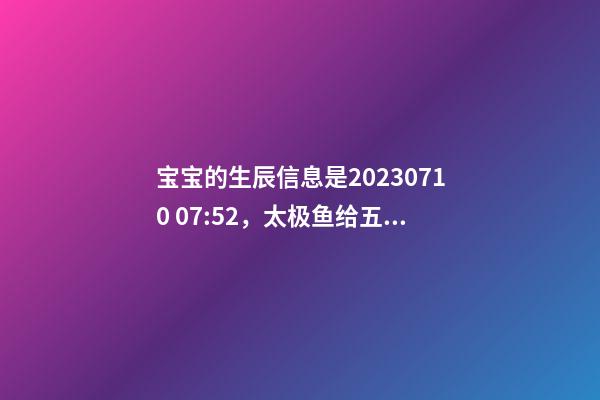 宝宝的生辰信息是2023.07.10 07:52，太极鱼给五行起名啦
